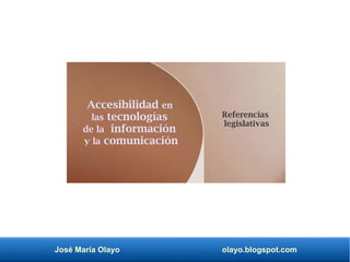 José María Olayo olayo.blogspot.com
Accesibilidad en
las tecnologías
de la información
y la comunicación
Referencias
legislativas
 
