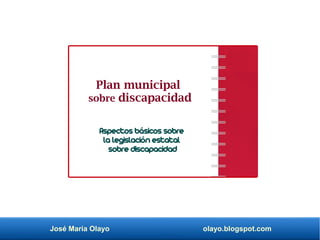 José María Olayo olayo.blogspot.com
Plan municipal
sobre discapacidad
Aspectos básicos sobre
la legislación estatal
sobre discapacidad
 