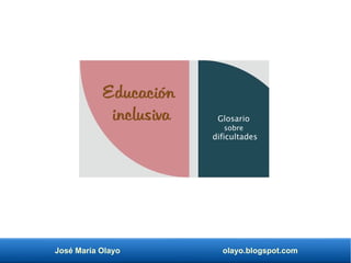 José María Olayo olayo.blogspot.com
Educación
inclusiva Glosario
sobre
dificultades
 