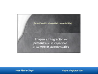 José María Olayo olayo.blogspot.com
Imagen e integración de
personas con discapacidad
en los medios audiovisuales
Escenificación, diversidad y accesibilidad
 