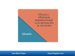 José María Olayo olayo.blogspot.com
Eficacia y
eficiencia
organizacional
en la prestación
de servicios
Glosario
 