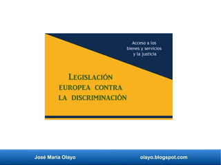 José María Olayo olayo.blogspot.com
Legislación
europea contra
la discriminación
Acceso a los
bienes y servicios
y la justicia
 