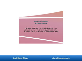 José María Olayo olayo.blogspot.com
Derechos humanos
en salud mental
DERECHO DE LAS MUJERES A LA
IGUALDAD Y NO DISCRIMINACIÓN
 