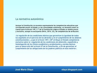 José María Olayo olayo.blogspot.com
La normativa autonómica
Aunque la Constitución no enumera expresamente las competencias educativas que
corresponde asumir al Estado y a las comunidades autónomas, es necesario tener en
cuenta que el artículo 149.1.1ª de la Constitución asigna al Estado un ámbito previo
y exclusivo, aunque no excluyente (Peris, 2014, 23), de competencias de atribución:
«la regulación de las condiciones básicas que garanticen la igualdad de todos
los españoles en el ejercicio de los derechos y en el cumplimiento de los deberes
constitucionales», y que el artículo 149.1.30ª atribuye al Estado competencia
exclusiva sobre la «regulación de las condiciones de obtención, expedición y
homologación de los títulos académicos y profesionales y normas básicas
para el desarrollo del artículo 27 de la Constitución, a fin de garantizar el
cumplimiento de las obligaciones de los poderes públicos en esta materia».
 