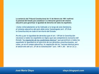 José María Olayo olayo.blogspot.com
La sentencia del Tribunal Constitucional de 13 de febrero de 1981 reafirmó
la potestad del Estado para establecer la ordenación general del sistema
educativo para garantizar la igualdad de derechos de todos los españoles:
«Como reiteradamente se ha indicado a lo largo de esta Sentencia,
el sistema educativo del país debe estar homologado (art. 27.8 de
la Constitución) en todo el territorio del Estado.
Po ello y por la igualdad de derechos que el art. 139 de la Constitución
reconoce a todos los españoles es lógico que sea competencia exclusiva del
Estado “la regulación de las condiciones básicas” que garanticen a todos los
españoles la igualdad en el ejercicio de sus derechos constitucionales, así
como, ya en el campo educativo, la regulación de las “normas básicas para
el desarrollo del art. 27 de la Constitución” (art. 149.1.30.° de la C.E.)».
 
