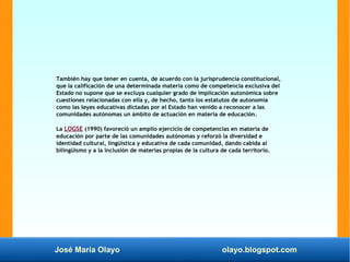 José María Olayo olayo.blogspot.com
También hay que tener en cuenta, de acuerdo con la jurisprudencia constitucional,
que la calificación de una determinada materia como de competencia exclusiva del
Estado no supone que se excluya cualquier grado de implicación autonómica sobre
cuestiones relacionadas con ella y, de hecho, tanto los estatutos de autonomía
como las leyes educativas dictadas por el Estado han venido a reconocer a las
comunidades autónomas un ámbito de actuación en materia de educación.
La LOGSE (1990) favoreció un amplio ejercicio de competencias en materia de
educación por parte de las comunidades autónomas y reforzó la diversidad e
identidad cultural, lingüística y educativa de cada comunidad, dando cabida al
bilingüismo y a la inclusión de materias propias de la cultura de cada territorio.
 
