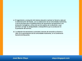 José María Olayo olayo.blogspot.com
c) El seguimiento y evaluación del sistema educativo nacional se llevará a cabo por
la Administración del Estado, con la colaboración de las Comunidades Autónomas,
y servirá de base para el establecimiento de mecanismos que garanticen una
prestación homogénea y eficaz del servicio público de la educación y que
permitan corregir las desigualdades o desequilibrios que se produzcan en
la prestación del servicio.
d) La adopción de mecanismos o principios comunes de actuación se llevará a
cabo con la participación de las Comunidades Autónomas, en la Conferencia
Sectorial de Educación.
 