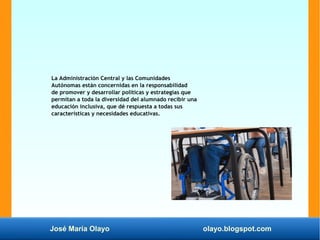José María Olayo olayo.blogspot.com
La Administración Central y las Comunidades
Autónomas están concernidas en la responsabilidad
de promover y desarrollar políticas y estrategias que
permitan a toda la diversidad del alumnado recibir una
educación inclusiva, que dé respuesta a todas sus
características y necesidades educativas.
 