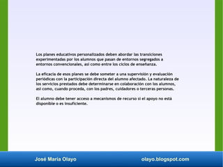 José María Olayo olayo.blogspot.com
Los planes educativos personalizados deben abordar las transiciones
experimentadas por los alumnos que pasan de entornos segregados a
entornos convencionales, así como entre los ciclos de enseñanza.
La eficacia de esos planes se debe someter a una supervisión y evaluación
periódicas con la participación directa del alumno afectado. La naturaleza de
los servicios prestados debe determinarse en colaboración con los alumnos,
así como, cuando proceda, con los padres, cuidadores o terceras personas.
El alumno debe tener acceso a mecanismos de recurso si el apoyo no está
disponible o es insuficiente.
 