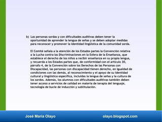José María Olayo olayo.blogspot.com
b) Las personas sordas y con dificultades auditivas deben tener la
oportunidad de aprender la lengua de señas y se deben adoptar medidas
para reconocer y promover la identidad lingüística de la comunidad sorda.
El Comité señala a la atención de los Estados partes la Convención relativa
a la Lucha contra las Discriminaciones en la Esfera de la Enseñanza, que
establece el derecho de los niños a recibir enseñanza en su propia lengua,
y recuerda a los Estados partes que, de conformidad con el artículo 30,
párrafo 4, de la Convención sobre los Derechos de las Personas con
Discapacidad, las personas con discapacidad tienen derecho, en igualdad de
condiciones con las demás, al reconocimiento y el apoyo de su identidad
cultural y lingüística específica, incluidas la lengua de señas y la cultura de
los sordos. Además, los alumnos con dificultades auditivas también deben
tener acceso a servicios de calidad en materia de terapia del lenguaje,
tecnología de bucle de inducción y subtitulación.
 