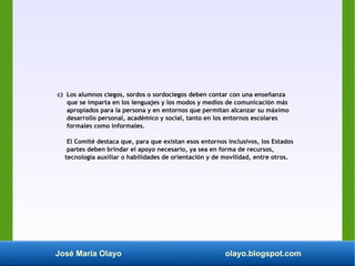José María Olayo olayo.blogspot.com
c) Los alumnos ciegos, sordos o sordociegos deben contar con una enseñanza
que se imparta en los lenguajes y los modos y medios de comunicación más
apropiados para la persona y en entornos que permitan alcanzar su máximo
desarrollo personal, académico y social, tanto en los entornos escolares
formales como informales.
El Comité destaca que, para que existan esos entornos inclusivos, los Estados
partes deben brindar el apoyo necesario, ya sea en forma de recursos,
tecnología auxiliar o habilidades de orientación y de movilidad, entre otros.
 