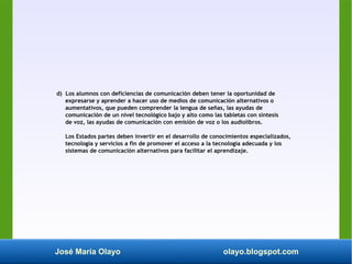 José María Olayo olayo.blogspot.com
d) Los alumnos con deficiencias de comunicación deben tener la oportunidad de
expresarse y aprender a hacer uso de medios de comunicación alternativos o
aumentativos, que pueden comprender la lengua de señas, las ayudas de
comunicación de un nivel tecnológico bajo y alto como las tabletas con síntesis
de voz, las ayudas de comunicación con emisión de voz o los audiolibros.
Los Estados partes deben invertir en el desarrollo de conocimientos especializados,
tecnología y servicios a fin de promover el acceso a la tecnología adecuada y los
sistemas de comunicación alternativos para facilitar el aprendizaje.
 