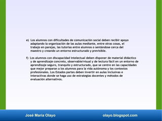 José María Olayo olayo.blogspot.com
e) Los alumnos con dificultades de comunicación social deben recibir apoyo
adaptando la organización de las aulas mediante, entre otras cosas, el
trabajo en parejas, las tutorías entre alumnos o sentándose cerca del
maestro y creando un entorno estructurado y previsible.
f) Los alumnos con discapacidad intelectual deben disponer de material didáctico
y de aprendizaje concreto, observable/visual y de lectura fácil en un entorno de
aprendizaje seguro, tranquilo y estructurado, que se centre en las capacidades
que mejor preparan a los alumnos para la vida autónoma y los contextos
profesionales. Los Estados partes deben invertir en aulas inclusivas e
interactivas donde se haga uso de estrategias docentes y métodos de
evaluación alternativos.
 