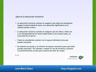 José María Olayo olayo.blogspot.com
¿Qué es la educación inclusiva?
• La educación inclusiva consiste en asegurar que todos los estudiantes
tengan la oportunidad de tener una educación significativa en el
sistema escolar común.
• La educación inclusiva consiste en asegurar que los niños y niñas con
y sin discapacidad de las misma edad asisten a las mismas aulas, en
la escuela de su barrio.
• Todos los estudiantes cuentan con el apoyo individual extra que
puedan necesitar.
• Se realizan los ajustes y se ofrecen los apoyos necesarios para que todos
puedan participar. Por ejemplo, rampas en vez de escaleras y puertas
lo suficientemente anchas para usuarios de sillas de ruedas.
(...)
 