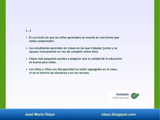 José María Olayo olayo.blogspot.com
(...)
• El currículo (lo que los niños aprenden) se enseña en una forma que
todos comprenden.
• Los estudiantes aprenden en clases en las que trabajan juntos y se
apoyan mutuamente en vez de competir entre ellos.
• Clases más pequeñas ayudan a asegurar que la calidad de la educación
es buena para todos.
• Los niños y niñas con discapacidad no están segregados en la clase,
ni en el horario de almuerzo o en los recreos.
 