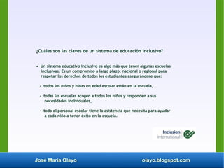 José María Olayo olayo.blogspot.com
¿Cuáles son las claves de un sistema de educación inclusivo?
• Un sistema educativo inclusivo es algo más que tener algunas escuelas
inclusivas. Es un compromiso a largo plazo, nacional o regional para
respetar los derechos de todos los estudiantes asegurándose que:
- todos los niños y niñas en edad escolar están en la escuela,
- todas las escuelas acogen a todos los niños y responden a sus
necesidades individuales,
- todo el personal escolar tiene la asistencia que necesita para ayudar
a cada niño a tener éxito en la escuela.
 