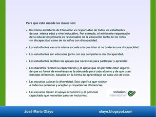 José María Olayo olayo.blogspot.com
Para que esto suceda las claves son:
• Un mismo Ministerio de Educación es responsable de todos los estudiantes
de una misma edad y nivel educativo. Por ejemplo, el ministerio responsable
de la educación primaria es responsable de la educación tanto de los niños
sin discapacidad como de los niños con discapacidad.
• Los estudiantes van a la misma escuela a la que irían si no tuvieran una discapacidad.
• Los estudiantes son educados junto con sus compañeros sin discapacidad.
• Los estudiantes reciben los apoyos que necesitan para participar y aprender.
• Los maestros reciben la capacitación y el apoyo que les permite estar seguros
de que su forma de enseñanza es la adecuada para cada alumno y de que usan
métodos diferentes, basados en la forma de aprendizaje de cada uno de ellos.
• Las escuelas valoran la diversidad. Esto significa que valoran
a todas las personas y aceptan y respetan las diferencias.
• Las escuelas tienen el apoyo económico y el personal
capacitado que necesitan para ser inclusivas.
 