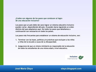 José María Olayo olayo.blogspot.com
¿Cuáles son algunos de los pasos que conducen al logro
de una educación inclusiva?
Los pasos que un país debe dar para lograr un sistema educativo inclusivo
pueden variar, dependiendo del país. O pueden darse siguiendo un orden
distinto del que adoptamos aquí. No todos los pasos que detallamos a
continuación son necesarios en todos los países.
Los pasos más frecuentes para establecer un sistema de educación inclusivo, son:
1. Terminar con las leyes, políticas y/o prácticas que excluyen a los niños
y niñas de la escuela a causa de su discapacidad.
2. Asegurarse de que un mismo ministerio es responsable de la educación
de todos los estudiantes de una misma edad y nivel educativo.
 