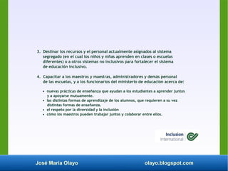 José María Olayo olayo.blogspot.com
3. Destinar los recursos y el personal actualmente asignados al sistema
segregado (en el cual los niños y niñas aprenden en clases o escuelas
diferentes) o a otros sistemas no inclusivos para fortalecer el sistema
de educación inclusivo.
4. Capacitar a los maestros y maestras, administradores y demás personal
de las escuelas, y a los funcionarios del ministerio de educación acerca de:
• nuevas prácticas de enseñanza que ayudan a los estudiantes a aprender juntos
y a apoyarse mutuamente.
• las distintas formas de aprendizaje de los alumnos, que requieren a su vez
distintas formas de enseñanza.
• el respeto por la diversidad y la inclusión
• cómo los maestros pueden trabajar juntos y colaborar entre ellos.
 