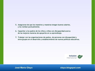 José María Olayo olayo.blogspot.com
5. Asegurarse de que los maestros y maestras tengan buenos salarios,
y los reciban puntualmente.
6. Capacitar a los padres de los niños y niñas con discapacidad acerca
de las mejores maneras de apoyarlos en su aprendizaje.
7. Trabajar con las organizaciones de padres, de personas con discapacidad y
otros grupos en el desarrollo y establecimiento de nuevas políticas educativas.
 