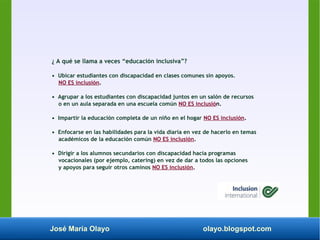 José María Olayo olayo.blogspot.com
¿ A qué se llama a veces “educación inclusiva”?
• Ubicar estudiantes con discapacidad en clases comunes sin apoyos.
NO ES inclusión.
• Agrupar a los estudiantes con discapacidad juntos en un salón de recursos
o en un aula separada en una escuela común NO ES inclusión.
• Impartir la educación completa de un niño en el hogar NO ES inclusión.
• Enfocarse en las habilidades para la vida diaria en vez de hacerlo en temas
académicos de la educación común NO ES inclusión.
• Dirigir a los alumnos secundarios con discapacidad hacia programas
vocacionales (por ejemplo, catering) en vez de dar a todos las opciones
y apoyos para seguir otros caminos NO ES inclusión.
 