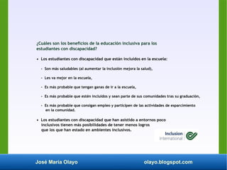 José María Olayo olayo.blogspot.com
¿Cuáles son los beneficios de la educación inclusiva para los
estudiantes con discapacidad?
• Los estudiantes con discapacidad que están incluidos en la escuela:
- Son más saludables (al aumentar la inclusión mejora la salud),
- Les va mejor en la escuela,
- Es más probable que tengan ganas de ir a la escuela,
- Es más probable que estén incluidos y sean parte de sus comunidades tras su graduación,
- Es más probable que consigan empleo y participen de las actividades de esparcimiento
en la comunidad.
• Los estudiantes con discapacidad que han asistido a entornos poco
inclusivos tienen más posibilidades de tener menos logros
que los que han estado en ambientes inclusivos.
 