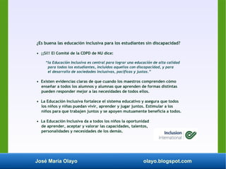 José María Olayo olayo.blogspot.com
¿Es buena las educación inclusiva para los estudiantes sin discapacidad?
• ¡¡Sí!! El Comité de la CDPD de NU dice:
“la Educación Inclusiva es central para lograr una educación de alta calidad
para todos los estudiantes, incluidos aquellos con discapacidad, y para
el desarrollo de sociedades inclusivas, pacíficas y justas.”
• Existen evidencias claras de que cuando los maestros comprenden cómo
enseñar a todos los alumnos y alumnas que aprenden de formas distintas
pueden responder mejor a las necesidades de todos ellos.
• La Educación Inclusiva fortalece el sistema educativo y asegura que todos
los niños y niñas puedan vivir, aprender y jugar juntos. Estimular a los
niños para que trabajen juntos y se apoyen mutuamente beneficia a todos.
• La Educación Inclusiva da a todos los niños la oportunidad
de aprender, aceptar y valorar las capacidades, talentos,
personalidades y necesidades de los demás.
 