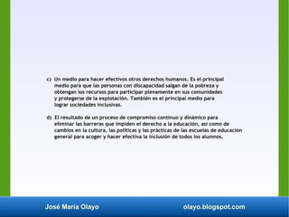 José María Olayo olayo.blogspot.com
c) Un medio para hacer efectivos otros derechos humanos. Es el principal
medio para que las personas con discapacidad salgan de la pobreza y
obtengan los recursos para participar plenamente en sus comunidades
y protegerse de la explotación. También es el principal medio para
lograr sociedades inclusivas.
d) El resultado de un proceso de compromiso continuo y dinámico para
eliminar las barreras que impiden el derecho a la educación, así como de
cambios en la cultura, las políticas y las prácticas de las escuelas de educación
general para acoger y hacer efectiva la inclusión de todos los alumnos.
 