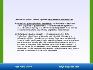 José María Olayo olayo.blogspot.com
La educación inclusiva tiene las siguientes características fundamentales:
a) Un enfoque que integra “todos los sistemas”: los ministerios de educación
deben asegurarse de que se invierten todos los recursos en la promoción
de la educación inclusiva y en la introducción e incorporación de los cambios
necesarios en la cultura, las políticas y las prácticas institucionales.
b) Un “entorno educativo integral”: el liderazgo comprometido de las
instituciones educativas es fundamental para introducir e incorporar la
cultura, las políticas y las prácticas necesarias a fin de lograr una educación
inclusiva a todos los niveles y en todos los ámbitos, lo que incluye la enseñanza
que se imparte en las aulas y las relaciones que allí se establecen, las juntas
escolares, la supervisión de los docentes, los servicios de asesoramiento y la
atención médica, las excursiones escolares, las asignaciones presupuestarias,
toda interacción con los padres de los alumnos con y sin discapacidad y, cuando
proceda, la comunidad local o el público en general.
 