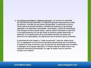 José María Olayo olayo.blogspot.com
c) Un enfoque que integra a “todas las personas”: se reconoce la capacidad
de cada persona para aprender y se depositan grandes expectativas en todos
los alumnos, incluidos los que tienen discapacidad. La educación inclusiva
ofrece planes de estudio flexibles y métodos de enseñanza y aprendizaje
adaptados a las diferentes capacidades, necesidades y estilos de aprendizaje.
Este enfoque conlleva prestar apoyo, realizar ajustes razonables e intervenir
a una edad temprana a fin de que todos los alumnos puedan desarrollar su
potencial. En la planificación de las actividades docentes se presta más
atención a las capacidades y las aspiraciones de los alumnos que al contenido.
El planteamiento de integrar a “todas las personas” tiene por objeto poner
fin a la segregación en los entornos educativos garantizando que la enseñanza
se imparta en aulas inclusivas y que los entornos de aprendizaje sean accesibles
y dispongan de los apoyos adecuados. El sistema educativo debe ofrecer una
respuesta educativa personalizada, en lugar de esperar que los alumnos
encajen en el sistema.
 