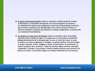 José María Olayo olayo.blogspot.com
d) El apoyo al personal docente: todos los maestros y demás personal reciben
la educación y la formación necesarias con el fin de adquirir los valores y
las competencias básicas para adaptarse a entornos de aprendizaje inclusivos,
que incluyan a maestros con discapacidad. Una cultura inclusiva ofrece un
entorno accesible y propicio que fomenta el trabajo colaborativo, la interacción
y la resolución de problemas.
e) El respeto y el valor de la diversidad: todos los miembros de la comunidad
discente tienen cabida por igual y el respeto por la diversidad se manifiesta
independientemente de la discapacidad, la raza, el color de la piel, el sexo,
el idioma, la cultura lingüística, la religión, la opinión política o de otra índole,
el origen nacional, étnico, indígena o social, el patrimonio, el nacimiento, la
edad o cualquier otra condición. Todos los alumnos deben sentirse valorados,
respetados, incluidos y escuchados. Existen medidas eficaces para prevenir los
abusos y el acoso. La inclusión adopta un enfoque individual con los alumnos.
 