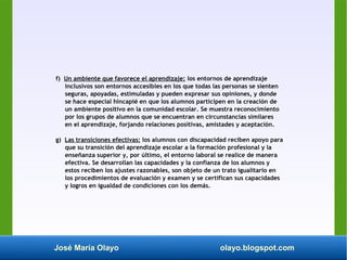 José María Olayo olayo.blogspot.com
f) Un ambiente que favorece el aprendizaje: los entornos de aprendizaje
inclusivos son entornos accesibles en los que todas las personas se sienten
seguras, apoyadas, estimuladas y pueden expresar sus opiniones, y donde
se hace especial hincapié en que los alumnos participen en la creación de
un ambiente positivo en la comunidad escolar. Se muestra reconocimiento
por los grupos de alumnos que se encuentran en circunstancias similares
en el aprendizaje, forjando relaciones positivas, amistades y aceptación.
g) Las transiciones efectivas: los alumnos con discapacidad reciben apoyo para
que su transición del aprendizaje escolar a la formación profesional y la
enseñanza superior y, por último, el entorno laboral se realice de manera
efectiva. Se desarrollan las capacidades y la confianza de los alumnos y
estos reciben los ajustes razonables, son objeto de un trato igualitario en
los procedimientos de evaluación y examen y se certifican sus capacidades
y logros en igualdad de condiciones con los demás.
 