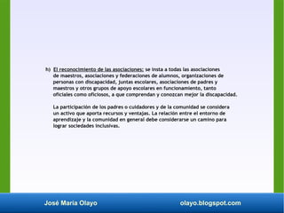 José María Olayo olayo.blogspot.com
h) El reconocimiento de las asociaciones: se insta a todas las asociaciones
de maestros, asociaciones y federaciones de alumnos, organizaciones de
personas con discapacidad, juntas escolares, asociaciones de padres y
maestros y otros grupos de apoyo escolares en funcionamiento, tanto
oficiales como oficiosos, a que comprendan y conozcan mejor la discapacidad.
La participación de los padres o cuidadores y de la comunidad se considera
un activo que aporta recursos y ventajas. La relación entre el entorno de
aprendizaje y la comunidad en general debe considerarse un camino para
lograr sociedades inclusivas.
 