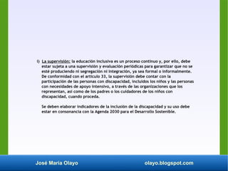 José María Olayo olayo.blogspot.com
i) La supervisión: la educación inclusiva es un proceso continuo y, por ello, debe
estar sujeta a una supervisión y evaluación periódicas para garantizar que no se
esté produciendo ni segregación ni integración, ya sea formal o informalmente.
De conformidad con el artículo 33, la supervisión debe contar con la
participación de las personas con discapacidad, incluidos los niños y las personas
con necesidades de apoyo intensivo, a través de las organizaciones que los
representan, así como de los padres o los cuidadores de los niños con
discapacidad, cuando proceda.
Se deben elaborar indicadores de la inclusión de la discapacidad y su uso debe
estar en consonancia con la Agenda 2030 para el Desarrollo Sostenible.
 