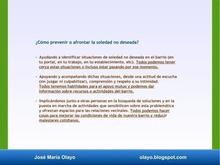 José María Olayo olayo.blogspot.com
¿Cómo prevenir o afrontar la soledad no deseada?
- Ayudando a identificar situaciones de soledad no deseada en el barrio (en
tu portal, en tu trabajo, en tu establecimiento, etc). Todos podemos tener
cerca estas situaciones o incluso estar pasando por ese momento.
- Apoyando y acompañando dichas situaciones, desde una actitud de escucha
(sin juzgar ni culpabilizar), comprensión y respeto a su intimidad.
Todos tenemos habilidades para el apoyo mutuo y podemos dar
información sobre recursos o actividades del barrio.
- Implicándonos junto a otras personas en la búsqueda de soluciones y en la
puesta en marcha de actividades que sensibilicen sobre esta problemática
y ofrezcan espacios para las relaciones vecinales. Todos podemos hacer
cosas para mejorar las condiciones de vida de nuestro barrio y reducir
malestares cotidianos.
 