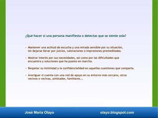 José María Olayo olayo.blogspot.com
¿Qué hacer si una persona manifiesta o detectas que se siente sola?
- Mantener una actitud de escucha y una mirada sensible por su situación,
sin dejarse llevar por juicios, valoraciones o impresiones premeditadas.
- Mostrar interés por sus necesidades, así como por las dificultades que
encuentra y soluciones que ha puesto en marcha.
- Respetar su intimidad y la confidencialidad en aquellas cuestiones que comparta.
- Averiguar si cuenta con una red de apoyo en su entorno más cercano, otros
vecinos o vecinas, amistades, familiares...
 