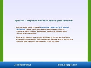 José María Olayo olayo.blogspot.com
¿Qué hacer si una persona manifiesta o detectas que se siente sola?
- Informar sobre los servicios del Proyecto de Prevención de la Soledad
No Deseada y sobre los recursos y redes existentes en el barrio.
Facilitarle apoyo o incluso acompañarla a alguno de estos recursos
si la persona lo necesitara.
- Ponerte en contacto con el equipo del Proyecto (por correo, teléfono o
en persona) ante cualquier duda o necesidad. Siempre tendrás una persona
referente para asesorarte y apoyarte en lo que necesites.
 
