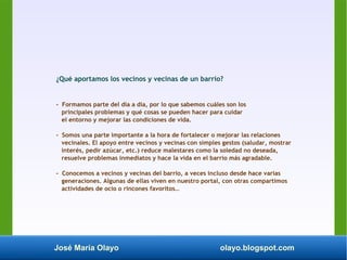 José María Olayo olayo.blogspot.com
¿Qué aportamos los vecinos y vecinas de un barrio?
- Formamos parte del día a día, por lo que sabemos cuáles son los
principales problemas y qué cosas se pueden hacer para cuidar
el entorno y mejorar las condiciones de vida.
- Somos una parte importante a la hora de fortalecer o mejorar las relaciones
vecinales. El apoyo entre vecinos y vecinas con simples gestos (saludar, mostrar
interés, pedir azúcar, etc.) reduce malestares como la soledad no deseada,
resuelve problemas inmediatos y hace la vida en el barrio más agradable.
- Conocemos a vecinos y vecinas del barrio, a veces incluso desde hace varias
generaciones. Algunas de ellas viven en nuestro portal, con otras compartimos
actividades de ocio o rincones favoritos…
 