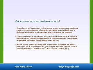José María Olayo olayo.blogspot.com
¿Qué aportamos los vecinos y vecinas de un barrio?
- En ocasiones, son los vecinas y vecinas las que acuden a nosotros para pedirnos
ayuda en temas cotidianos o información sobre algún servicio (donde está la
biblioteca, el mercado, una ferretería o talleres gratuitos, por ejemplo).
- En algunos momentos, ayudamos a personas que acaban de mudarse a sentirse
parte del barrio: facilitando información útil, resolviendo dudas, compartiendo
la agenda de actividades, siendo amable y cercano, etc.
- Muchos vecinos y vecinas participamos en procesos y actividades del barrio,
promovidas por el propio vecindario, por el tejido asociativo o por los recursos
públicos (Biblioteca, Centro Cultural, CMSc, Servicios Sociales, etc.)
 