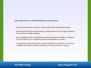 José María Olayo olayo.blogspot.com
¿Qué aportamos los establecimientos a los barrios?
- Conoces a las vecinas y vecinos, incluso desde hace varias generaciones.
- Formas parte del día a día del barrio y puedes advertir si hay algún problema,
incluso echar en falta a alguien.
- En tu establecimiento se establecen relaciones humanas, donde se comparte
la vida cotidiana y sus malestares desde la amabilidad y el cariño.
- Los pequeños comercios buscáis un trato basado en la confianza, la cercanía
y apoyáis con gestos solidarios cotidianos a vuestros vecinos y vecinas.
 
