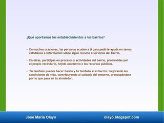 José María Olayo olayo.blogspot.com
¿Qué aportamos los establecimientos a los barrios?
- En muchas ocasiones, las personas acuden a ti para pedirte ayuda en temas
cotidianos o información sobre algún recurso o servicios del barrio.
- En otras, participas en procesos y actividades del barrio, promovidas por
el propio vecindario, tejido asociativo o los recursos públicos.
- Tú también puedes hacer barrio y tú también eres barrio: mejorando las
condiciones de vida, contribuyendo al cuidado del entorno, preocupándote
por lo que pasa en tu alrededor.
 