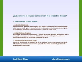 José María Olayo olayo.blogspot.com
¿Qué promueve el proyecto de Prevención de la Soledad no deseada?
- Redes de apoyo formal e informal.
- Red vecinal de apoyo:
Vecinos y vecinas se reúnen mensualmente para identificar y prevenir situaciones de soledad,
a través de tareas de apoyo y acompañamiento a recursos comunitarios o diseñando en grupo
actividades que promuevan el encuentro vecinal y el vínculo con el barrio.
- Red profesional de apoyo:
Profesionales de diferentes recursos públicos y privados se coordinan de manera periódica para ofrecer
un mapa de servicios, atender de manera global las situaciones de soledad y diseñar acciones de
sensibilización y prevención que mejoren el bienestar del barrio.
- Red de establecimientos del barrio:
Comercios sensibles con las soledades del barrio colaboran con el proyecto y sus redes dando
información sobre los recursos del barrio, apoyando situaciones de soledad y participando
en actividades comunitarias.
 