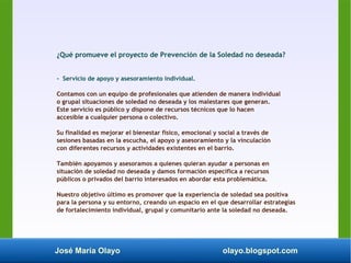 José María Olayo olayo.blogspot.com
¿Qué promueve el proyecto de Prevención de la Soledad no deseada?
- Servicio de apoyo y asesoramiento individual.
Contamos con un equipo de profesionales que atienden de manera individual
o grupal situaciones de soledad no deseada y los malestares que generan.
Este servicio es público y dispone de recursos técnicos que lo hacen
accesible a cualquier persona o colectivo.
Su finalidad es mejorar el bienestar físico, emocional y social a través de
sesiones basadas en la escucha, el apoyo y asesoramiento y la vinculación
con diferentes recursos y actividades existentes en el barrio.
También apoyamos y asesoramos a quienes quieran ayudar a personas en
situación de soledad no deseada y damos formación específica a recursos
públicos o privados del barrio interesados en abordar esta problemática.
Nuestro objetivo último es promover que la experiencia de soledad sea positiva
para la persona y su entorno, creando un espacio en el que desarrollar estrategias
de fortalecimiento individual, grupal y comunitario ante la soledad no deseada.
 