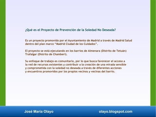 José María Olayo olayo.blogspot.com
¿Qué es el Proyecto de Prevención de la Soledad No Deseada?
Es un proyecto promovido por el Ayuntamiento de Madrid a través de Madrid Salud
dentro del plan marco “Madrid Ciudad de los Cuidados”.
El proyecto se está ejecutando en los barrios de Almenara (Distrito de Tetuán)
Trafalgar (Distrito de Chamberí).
Su enfoque de trabajo es comunitario, por lo que busca favorecer el acceso a
la red de recursos existentes y contribuir a la creación de una mirada sensible
y comprometida con la soledad no deseada a través de diferentes acciones
y encuentros promovidos por los propios vecinos y vecinas del barrio.
 