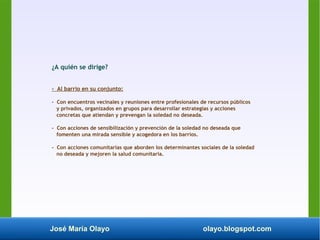 José María Olayo olayo.blogspot.com
¿A quién se dirige?
- Al barrio en su conjunto:
- Con encuentros vecinales y reuniones entre profesionales de recursos públicos
y privados, organizados en grupos para desarrollar estrategias y acciones
concretas que atiendan y prevengan la soledad no deseada.
- Con acciones de sensibilización y prevención de la soledad no deseada que
fomenten una mirada sensible y acogedora en los barrios.
- Con acciones comunitarias que aborden los determinantes sociales de la soledad
no deseada y mejoren la salud comunitaria.
 