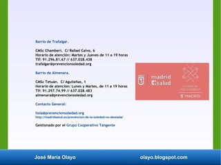 José María Olayo olayo.blogspot.com
Barrio de Trafalgar.
CMSc Chamberí. C/ Rafael Calvo, 6
Horario de atención: Martes y Jueves de 11 a 19 horas
Tlf: 91.296.81.67 // 637.028.438
trafalgar@prevencionsoledad.org
Barrio de Almenara.
CMSc Tetuán. C/ Aguileñas, 1
Horario de atención: Lunes y Martes, de 11 a 19 horas
Tlf: 91.297.74.99 // 637.028.483
almenara@prevencionsoledad.org
Contacto General:
hola@prevencionsoledad.org
http://madridsalud.es/prevencion-de-la-soledad-no-deseada/
Gestionado por el Grupo Cooperativo Tangente
 