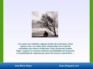 José María Olayo olayo.blogspot.com
Las causas son múltiples, algunas propias de la persona y otras
ajenas a ella, las cuales están relacionadas con el tipo de
sociedades que hemos configurado. Estas situaciones pueden
llegar a superar en muchas ocasiones las habilidades de la persona
y la posibilidad de respuesta por parte del entorno comunitario ...
 