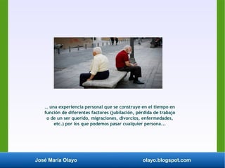 José María Olayo olayo.blogspot.com
… una experiencia personal que se construye en el tiempo en
función de diferentes factores (jubilación, pérdida de trabajo
o de un ser querido, migraciones, divorcios, enfermedades,
etc.) por los que podemos pasar cualquier persona...
 
