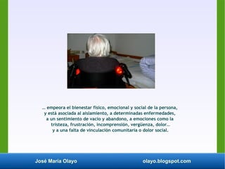 José María Olayo olayo.blogspot.com
… empeora el bienestar físico, emocional y social de la persona,
y está asociada al aislamiento, a determinadas enfermedades,
a un sentimiento de vacío y abandono, a emociones como la
tristeza, frustración, incomprensión, vergüenza, dolor…
y a una falta de vinculación comunitaria o dolor social.
 