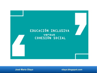 José María Olayo olayo.blogspot.com
EDUCACIÓN INCLUSIVA
versus
COHESIÓN SOCIAL
 